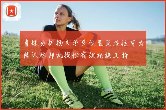 鲁媒分析杨文学多位置灵活性可为陶汉林郭凯提供有效轮换支持
