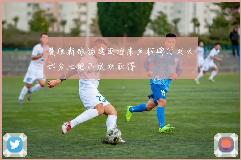 曼联新球场建设迎来里程碑时刻大部分土地已成功获得