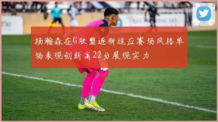 杨瀚森在G联盟逐渐适应赛场风格单场表现创新高22分展现实力