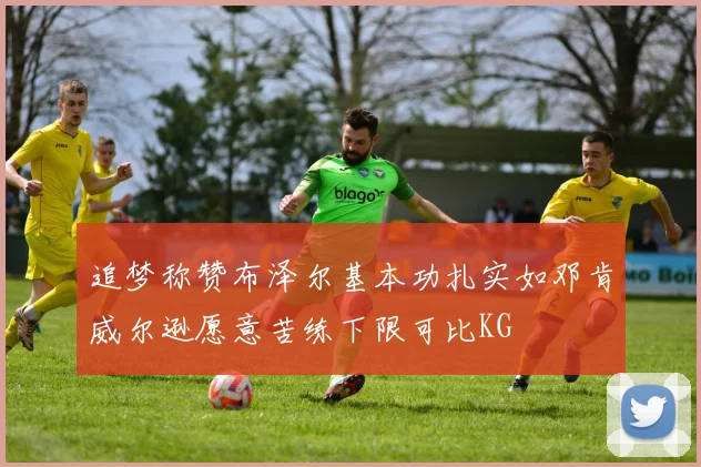 追梦称赞布泽尔基本功扎实如邓肯威尔逊愿意苦练下限可比KG