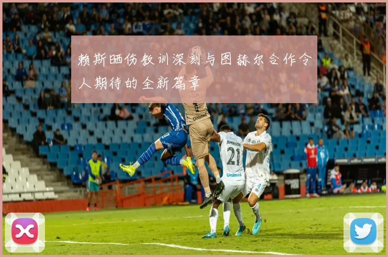 赖斯晒伤教训深刻与图赫尔合作令人期待的全新篇章