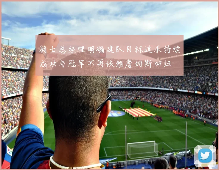 骑士总经理明确建队目标追求持续成功与冠军不再依赖詹姆斯回归