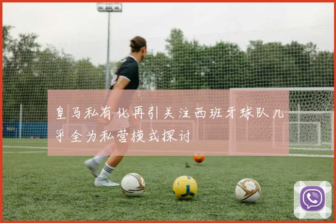 皇马私有化再引关注西班牙球队几乎全为私营模式探讨