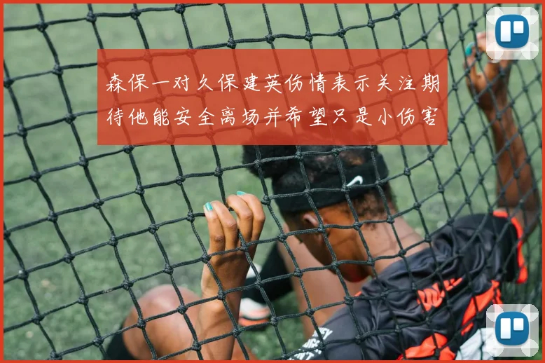 森保一对久保建英伤情表示关注期待他能安全离场并希望只是小伤害