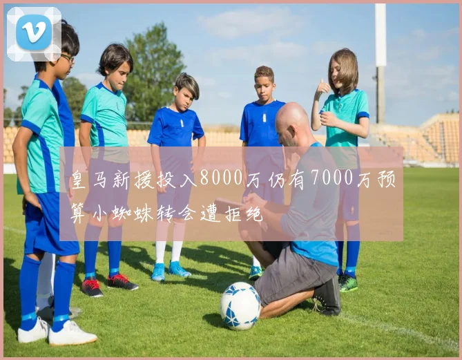 皇马新援投入8000万仍有7000万预算小蜘蛛转会遭拒绝