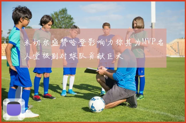 米切尔盛赞哈登影响力称其为MVP名人堂级别对球队贡献巨大