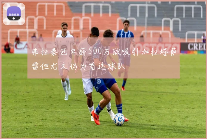 弗拉泰西年薪500万欧吸引加拉塔萨雷但尤文仍为首选球队