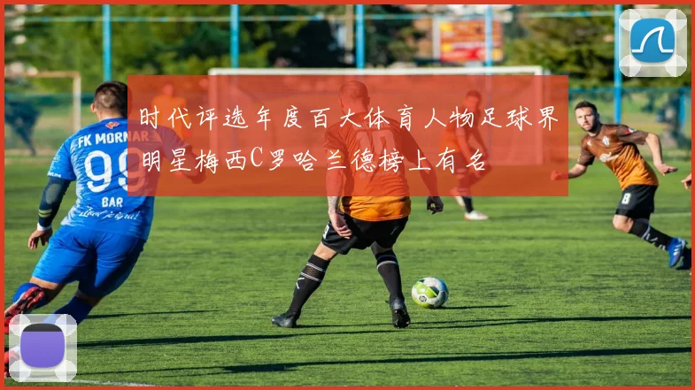 时代评选年度百大体育人物足球界明星梅西C罗哈兰德榜上有名