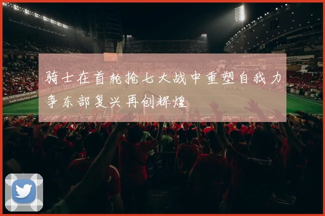 骑士在首轮抢七大战中重塑自我力争东部复兴再创辉煌