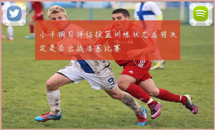 小卡明日评估投篮训练状态后将决定是否出战活塞比赛