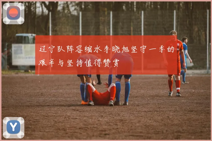 辽宁队阵容缩水李晓旭坚守一季的艰辛与坚持值得赞赏
