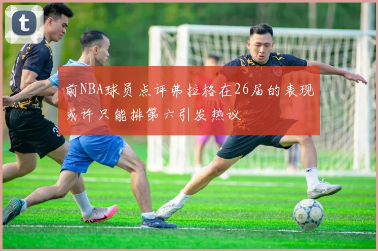 前NBA球员点评弗拉格在26届的表现或许只能排第六引发热议
