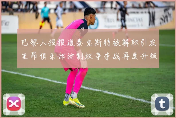 巴黎人报报道泰克斯特被解职引发里昂俱乐部控制权争夺战再度升级
