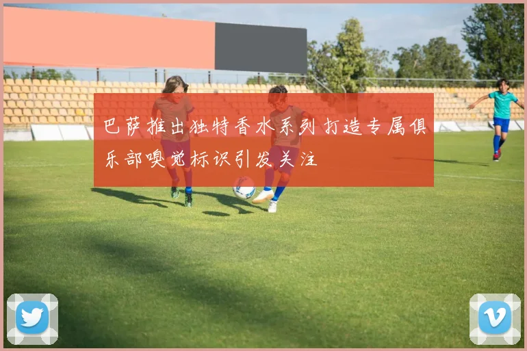 巴萨推出独特香水系列打造专属俱乐部嗅觉标识引发关注