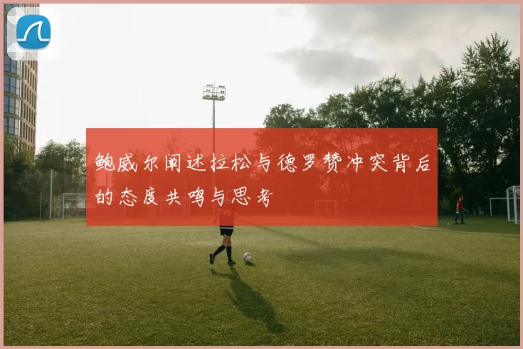 鲍威尔阐述拉松与德罗赞冲突背后的态度共鸣与思考