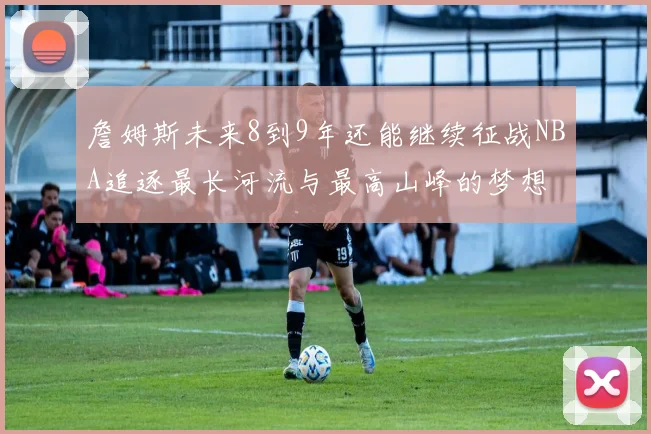 詹姆斯未来8到9年还能继续征战NBA追逐最长河流与最高山峰的梦想