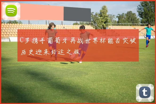 C罗携手葡萄牙再战世界杯能否突破历史迎来好运之旅