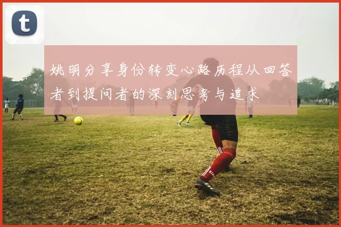 姚明分享身份转变心路历程从回答者到提问者的深刻思考与追求