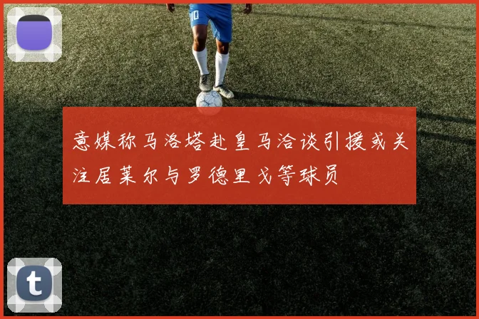 意媒称马洛塔赴皇马洽谈引援或关注居莱尔与罗德里戈等球员