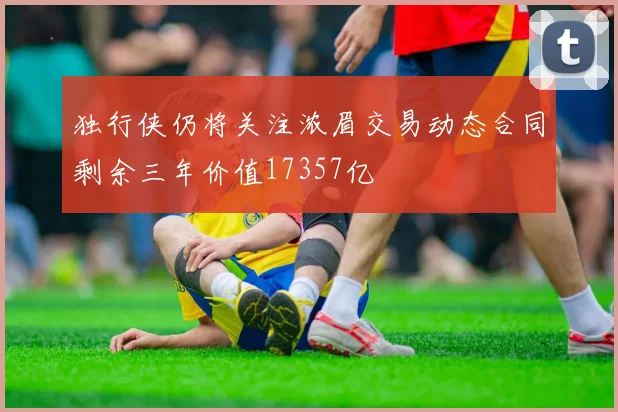 独行侠仍将关注浓眉交易动态合同剩余三年价值17357亿