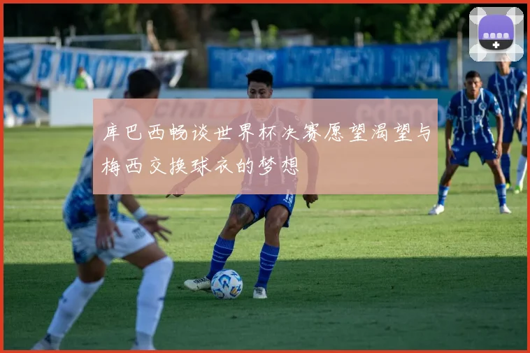 库巴西畅谈世界杯决赛愿望渴望与梅西交换球衣的梦想