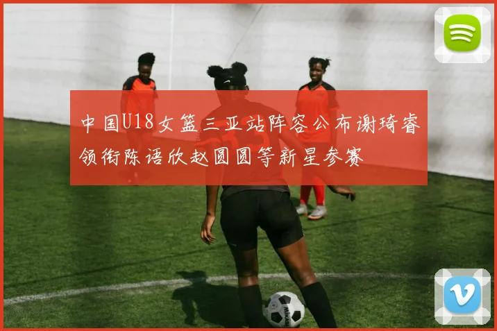 中国U18女篮三亚站阵容公布谢琦睿领衔陈语欣赵圆圆等新星参赛