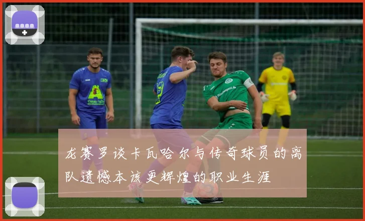 龙赛罗谈卡瓦哈尔与传奇球员的离队遗憾本该更辉煌的职业生涯