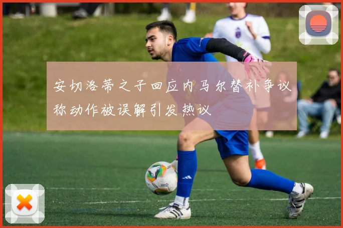 安切洛蒂之子回应内马尔替补争议称动作被误解引发热议