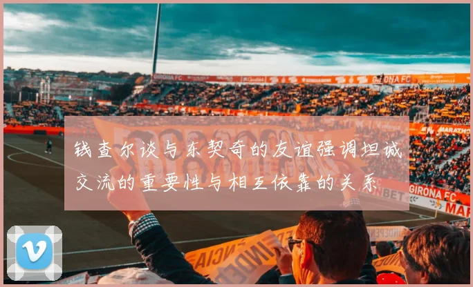 钱查尔谈与东契奇的友谊强调坦诚交流的重要性与相互依靠的关系