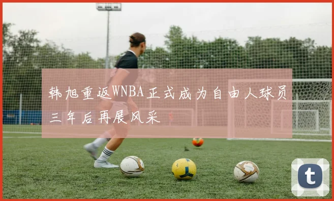 韩旭重返WNBA正式成为自由人球员三年后再展风采